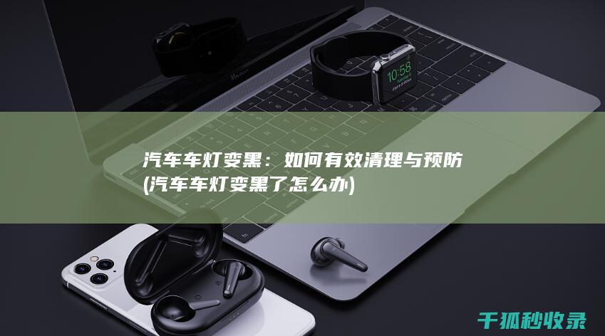 汽车车灯变黑：如何有效清理与预防 (汽车车灯变黑了怎么办)