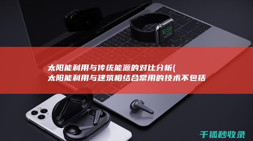 太阳能利用与传统能源的对比分析 (太阳能利用与建筑相结合常用的技术不包括)