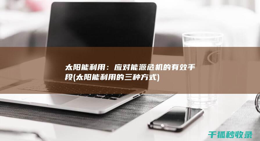 太阳能利用：应对能源危机的有效手段 (太阳能利用的三种方式)