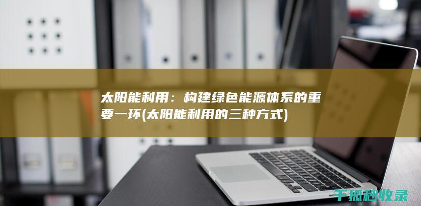 太阳能利用：构建绿色能源体系的重要一环 (太阳能利用的三种方式)