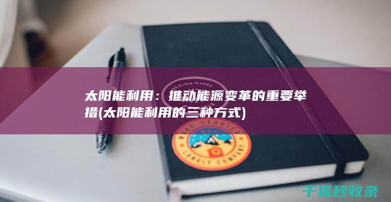 太阳能利用：推动能源变革的重要举措 (太阳能利用的三种方式)