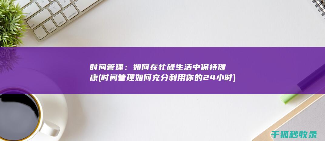 时间管理：如何在忙碌生活中保持健康 (时间管理如何充分利用你的24小时)