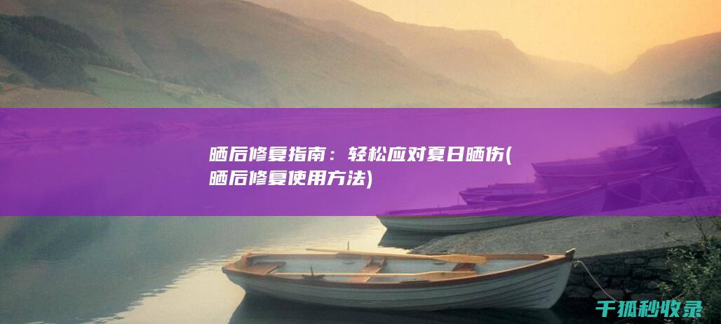 晒后修复指南：轻松应对夏日晒伤 (晒后修复使用方法)