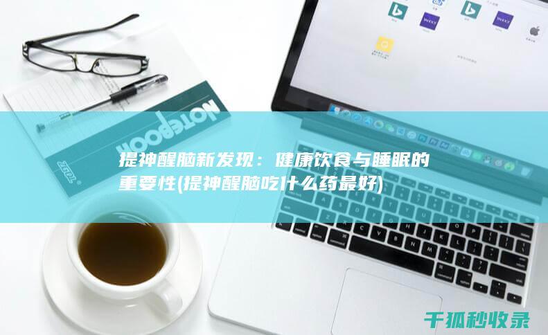 提神醒脑新发现：健康饮食与睡眠的重要性 (提神醒脑吃什么药最好)